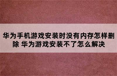 华为手机游戏安装时没有内存怎样删除 华为游戏安装不了怎么解决